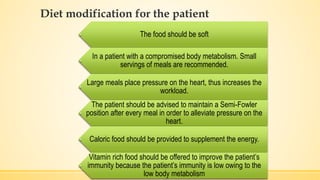 Diet modification for the patient
The food should be soft
In a patient with a compromised body metabolism. Small
servings of meals are recommended.
Large meals place pressure on the heart, thus increases the
workload.
The patient should be advised to maintain a Semi-Fowler
position after every meal in order to alleviate pressure on the
heart.
Caloric food should be provided to supplement the energy.
Vitamin rich food should be offered to improve the patient’s
immunity because the patient’s immunity is low owing to the
low body metabolism
 