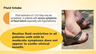 Fluid Intake
Fluid restriction of 1.5-2 l/day may be
considered in patients with severe symptoms
of Heart failure especially with Hyponatremia.
Routine fluid restriction in all
patients with mild to
moderate symptoms does not
appear to confer clinical
benefit.
 
