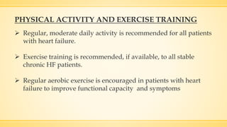 PHYSICAL ACTIVITY AND EXERCISE TRAINING
 Regular, moderate daily activity is recommended for all patients
with heart failure.
 Exercise training is recommended, if available, to all stable
chronic HF patients.
 Regular aerobic exercise is encouraged in patients with heart
failure to improve functional capacity and symptoms
 