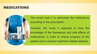 MEDICATIONS
The nurse’s task is to administer the medications
according to the prescription.
However, the nurse is expected to have the
knowledge of the therapeutic and side effects of
medications, in order to ensure progress of the
patient and to prevent treatment related setbacks.
 