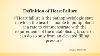 Definition of Heart Failure
▪“Heart failure is the pathophysiologic state
in which the heart is unable to pump blood
at a rate to commensurate with the
requirements of the metabolising tissues or
can do so only from an elevated filling
pressure”
…..Eugene Braunwald
 