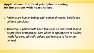 Applications of ethical principles in caring
for the patient with heart failure
Patients are human beings with personal values, beliefs and
cultural principles.
Therefore, a patient with heart failure as an individual should
be provided professional care which is appropriate to his/her
needs for care, ethically guided and relevant to his or her
context.
 