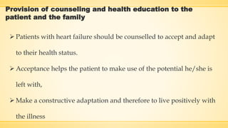 Provision of counseling and health education to the
patient and the family
 Patients with heart failure should be counselled to accept and adapt
to their health status.
 Acceptance helps the patient to make use of the potential he/she is
left with,
 Make a constructive adaptation and therefore to live positively with
the illness
 