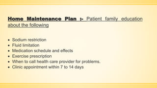 Home Maintenance Plan :- Patient family education
about the following
 Sodium restriction
 Fluid limitation
 Medication schedule and effects
 Exercise prescription
 When to call health care provider for problems.
 Clinic appointment within 7 to 14 days
 