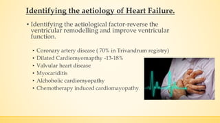 Identifying the aetiology of Heart Failure.
▪ Identifying the aetiological factor-reverse the
ventricular remodelling and improve ventricular
function.
▪ Coronary artery disease ( 70% in Trivandrum registry)
▪ Dilated Cardiomyomapthy -13-18%
▪ Valvular heart disease
▪ Myocariditis
▪ Alchoholic cardiomyopathy
▪ Chemotherapy induced cardiomayopathy.
 