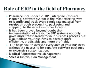    Pharmaceutical-specific ERP (Enterprise Resource
    Planning) software system is the most effective way
    to identify and track every single raw material from
    receipt through processing, packaging and
    shipping, to the exact customer location.
   It has been proved beyond doubt that
    implementation of eresource ERP systems not only
    gives more transparency to your business process but
    also it allows your business to operate more
    efficiently, predictably and more profitably
    ERP helps you to oversee every area of your business
    without the necessity for separate software packages
    or expensive customization.
   Medical Representative Management
   Sales & Distribution Management
 