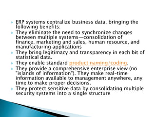    ERP systems centralize business data, bringing the
    following benefits:
   They eliminate the need to synchronize changes
    between multiple systems—consolidation of
    finance, marketing and sales, human resource, and
    manufacturing applications
   They bring legitimacy and transparency in each bit of
    statistical data.
   They enable standard product naming/coding.
   They provide a comprehensive enterprise view (no
    "islands of information"). They make real–time
    information available to management anywhere, any
    time to make proper decisions.
   They protect sensitive data by consolidating multiple
    security systems into a single structure
 