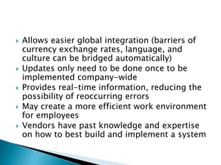    Allows easier global integration (barriers of
    currency exchange rates, language, and
    culture can be bridged automatically)
   Updates only need to be done once to be
    implemented company-wide
   Provides real-time information, reducing the
    possibility of reoccurring errors
   May create a more efficient work environment
    for employees
   Vendors have past knowledge and expertise
    on how to best build and implement a system
 