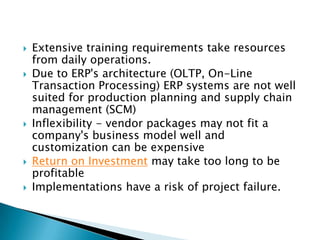    Extensive training requirements take resources
    from daily operations.
   Due to ERP's architecture (OLTP, On-Line
    Transaction Processing) ERP systems are not well
    suited for production planning and supply chain
    management (SCM)
   Inflexibility - vendor packages may not fit a
    company's business model well and
    customization can be expensive
   Return on Investment may take too long to be
    profitable
   Implementations have a risk of project failure.
 