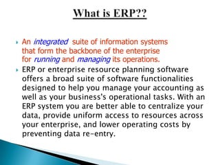    An integrated suite of information systems
    that form the backbone of the enterprise
    for running and managing its operations.
   ERP or enterprise resource planning software
    offers a broad suite of software functionalities
    designed to help you manage your accounting as
    well as your business's operational tasks. With an
    ERP system you are better able to centralize your
    data, provide uniform access to resources across
    your enterprise, and lower operating costs by
    preventing data re-entry.
 