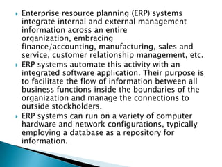    Enterprise resource planning (ERP) systems
    integrate internal and external management
    information across an entire
    organization, embracing
    finance/accounting, manufacturing, sales and
    service, customer relationship management, etc.
   ERP systems automate this activity with an
    integrated software application. Their purpose is
    to facilitate the flow of information between all
    business functions inside the boundaries of the
    organization and manage the connections to
    outside stockholders.
   ERP systems can run on a variety of computer
    hardware and network configurations, typically
    employing a database as a repository for
    information.
 
