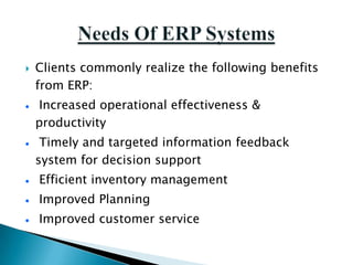    Clients commonly realize the following benefits
    from ERP:
    Increased operational effectiveness &
    productivity
     Timely and targeted information feedback
    system for decision support
    Efficient inventory management
    Improved Planning
    Improved customer service
 