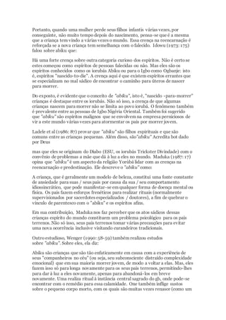 Portanto, quando uma mulher perde seus filhos infantis várias vezes, por
conseguinte, não muito tempo depois do nascimento, pensa-se que é a mesma
que a criança tem vindo a várias vezes o mundo. Essa crença na reencarnação é
reforçada se a nova criança tem semelhança com o falecido. Idowu (1973: 175)
falou sobre abiku que:
Há uma forte crença sobre outra categoria curioso dos espíritos. Não é certose
estes começou como espíritos de pessoas falecidas ou não. Mas eles são os
espíritos conhecidos como os iorubás Abiku ou para o Igbo como Ogbanje: isto
é, espíritos "nascido-to-die". A crença aqui é que existem espíritos errantes que
se especializam no mal sádico de encontrar o caminho para úteros de nascer
para morrer.
Do exposto, é evidente que o conceito de "abiku", isto é, "nascido -para-morrer"
crianças é destaque entre os iorubás. Não só isso, a crença de que algumas
crianças nascem para morrer não se limita ao povo iorubá. O fenômeno também
é prevalente entre as pessoas de Igbo Nigéria Oriental. Também foi sugerido
que "abiku" são espíritos malignos que se envolvem na empresa perniciosos de
vir a este mundo várias vezes para atormentar os pais por morrer jovem.
Ladele et al (1986: 87) provar que "abiku" são filhos espirituais e que são
comuns entre as crianças pequenas. Além disso, são"abiku" Acredita bot dado
por Deus
mas que eles se originam do Diabo (ESU, os iorubás Trickster Divindade) com o
convênio de problemas a mãe que dá à luz a eles no mundo. Maduka (1987: 17)
opina que "abiku" é um aspecto da religião Yorùbá lidar com as crenças na
reencarnação e predestinação. Ele descreve o "abiku" como:
A criança, que é geralmente um modelo de beleza, constitui uma fonte constante
de ansiedade para suas / seus pais por causa da sua / seu comportamento
idiossincrático, que pode manifestar-se em qualquer forma de doença mental ou
física. Os pais fazem esforços frenéticos para realizar rituais (normalmente
supervisionados por sacerdotes especializados / doutores), a fim de quebrar o
vínculo de parentesco com o "abiku" e os espíritos afins.
Em sua contribuição, Maduka nos faz perceber que os atos sádicos dessas
crianças espírito do mundo constituem um problema psicológico para os pais
terrenos. Não só isso, seus pais terrenos tomar várias precauções para evitar
uma nova ocorrência inclusive visitando curandeiros tradicionais.
Outro estudioso, Wenger (1990: 58-59) também realizou estudos
sobre "abiku". Sobre eles, ela diz:
Abiku são crianças que são tão enfaticamente em causa com a experiência de
seus "companheiros no céu" (ou seja, seu subconsciente distraído complexidade
emocional) que em sua maioria morrer jovem, de modo a voltar a elas. Mas, eles
fazem isso só para longa novamente para os seus pais terrenos, permitindo-lhes
para dar à luz a eles novamente, apenas para abandoná-los em breve
novamente. Uma realiza ritual à instância central sagrado do gb, onde pode-se
encontrar com o remédio para essa calamidade. One também inflige sustos
sobre o pequeno corpo morto, com os quais são muitas vezes renasce (como um
 