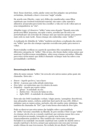 fato). Essas cicatrizes, então, ajudar como um foco psíquico nas próximas
cerimônias, destinado a fazer o travesso"angle" estadia
De acordo com (Hawley, 1995: 30), Abiku são considerados como filhos
espirituais que recebem tratamentoespecial, tais como a jóia especial e
alimentos preparados para tentá-los a escolher a vida em vez de voltar para os
seus companheiros no "céu".
Abimbla (1995: 57) descreve "abiku" como uma situação "Quando uma mãe
perde seus filhos pequenos, um após o outro, acredita que ela está a ser
perturbadopor um certotipo de crianças más que nascem apenas para morrer
mais cedo ou mais tarde . Essas crianças são conhecidas como "abiku" "
A explicação de Abimbla de "abiku" também corrobora a explicação dos outros
em "abiku" que eles são crianças especiais exercido com poder para morrer e
voltar.
Neste trabalho verificou-se a partir de sacerdotes Ifá e curandeiros que existem
diferentes categorias de "abiku". Não só isso, eles foram dados vários nomes que
mostram Yorùbá crenças cosmológicas sobre essas crianças estranhas. Olhando
para estes vários nomes que Abiku é chamado vailançar mais luz sobre a sua
personalidade e atributos.
Denominação de Abiku
Além do nome comum "abiku", há cerca de sete outros nomes pelos quais são
chamados. Estes são: -
 Emere - Aquele que leva / usa o lucro
 Elérèé - A pessoa que exibe atitude misteriosa
 Eree Igbo - ser misterioso que vive dentro do mato
 Onípààrà - Aquele que repete visitas
 gbrun - A sociedade no céu
 Èsèkú orun - Os seres de fadas no céu.
 Egbe EWE - A sociedade de criancinhas.
Estes não são Oriki (saudações verbais / elogio poesia / panegírico descritivos),
mas adequados nomes, embora; poderiam fazer parte de sua oríkì. Abiku é
sinônimo para os nomes acima, portanto, eles são usados como sinônimos. Eles
também são chamados de "Erê", que é uma forma abreviada de Eree Igbo.
Pode-se observar que estes nomes dar insights sobre a personalidade
do "abiku" tal como concebido na filosofia do povo iorubá.2 Note-se que "abiku"
As crianças são do céu ou o mundo espiritual, que costuma causar dor a seus
pais terrestresnomundo, tornando-os a gastar seus lucros em
empreendimentos produtivos. Eles também são vistos como um grupo
formidável ou sociedade em mundo espiritual com o poder de shuttle entre o
mundo espiritual e da terra, sempre que quisessem com seus pais terrenos
sendo vítimas de suas travessuras. Na verdade, há um ditado Yorùbá que
 