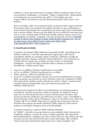 confirma a crença das pessoas que as crianças Abiku ter poderes acima de que
os curandeiros tradicionais e ervanários. "Abiku s olóògùn Deke - fitoterapeuta
se transformou em um mentiroso por abiku"). Istoimplica que uma
criança Abiku é tão poderoso que não fitoterapeuta pode refrear suas / seus
poderes.
Entre os iorubás, onde essa crença prevalece, as pessoas estão sempre em busca
de proteção contra essa categoria de espíritos.Acredita-se que a adivinhação e
certos rituais pode dominá-los ou impedi-los de nunca mais tentar a brincadeira
com a mesma mulher. Mesmo que seja difícil de travar Abiku de seus maus atos,
mas às vezes, o espírito pode ser feito para decidir quebrar o pacto com os seus
companheiros de espírito e continuar a ser um ser humano na Terra. Portanto,
quando se observa que qualquer criança Abiku decidiu suspender ele / ela vai
ser dado nome como: Kúkyí (morte rejeita este), Malm (Não
volte),Bámijókòó (SIT / ficar comigo) etc.
A classificação de Abiku
O conceito de crianças Abiku enfrentou um grande desafio, especialmente de
médicos modernos. Tem sido vigorosamente sugeriu que a alta taxa de
mortalidade infantil na sociedade antiga Yorùbá foi a influência da falta de
cuidado parental e doenças, incluindo anemia falciforme. Isto é contrário ao
Yorùbá visão de mundo que se baseia em suas crenças e experiências
sociológicas. A partir dos dados coletados sobre o assunto, os iorubás
classificaram o Abiku em três tipos:
 Arun-So-on-dàbíkú / Doenças transformou-os em Abiku.
 AJ-So-on-dàbíkú / Witches transformou-os em Abiku.
 Abiku-ẹgbérun / Abiku da sociedade do céu.
 Arun-So-on-dàbíkú sãoaquelas crianças que morrem repetidamente em tenra
idade ou aqueles que morrem no útero, durante o partoou o natimorto (ASBI).
Este grupo inclui também aqueles afetados por aborto e aborto. Aqueles nesta
categoria não são considerados como pertencentes ao mundo dos
espíritos (Abiku gbrun).
As bruxas são membros de cultos secretos femininos que possuem poderes
irresistíveis. Acredita-se que têm o poder de segundo ou espiritual vista e é
capaz de ver o feto dentro do úteroe causar tal com marcas de morte. Eles
pessoas geralmente problemas com diferentes percalços, como a esterilidade e
morte prematura entre outros (Thompson, 1984: 74). Acredita-se ser a fonte das
crianças Àjé-So-on-dàbíkú. Mais uma vez, aqueles que neste grupo não são
membros das crianças do mundo espiritual (Abiku ẹgbérun). Suas mortes
poderia ser atribuída a feitiçaria através de adivinhação.
A terceira categoria é a ẹgbérun Abiku também chamado
de "Àbíìbá". 3 Acredita-se que pertencem a uma sociedade forte e invencível e
residência, conhecer e operar de e para o mundo espiritual. Eles operam de
forma independente e qualquer que seja o esforço feito por suas vítimas que não
iria parar até que eles estão prontos para ir para outro lugar. Eles recebem
vários nomes para demonstrar apesar para eles e várias "punições" são
 