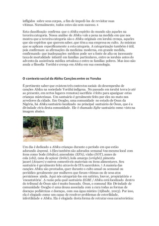 infligidos sobre seus corpos, a fim de impedi-los de revisitar suas
vítimas. Normalmente, todos estes são sem sucesso. 4
Esta classificação confirma que o Abiku espírito do mundo são aqueles na
terceira categoria. Nossa análise de Abiku vale a pena na medida em que nos
mostra que a terceira categoria são o Abiku originais em iorubá crença, aqueles
que são espíritos que querem saber, que têm a sua empresa ou culto. As músicas
que se aplicam especificamente a esta categoria. A categorização também é útil,
pois confirmam as afirmações da medicina moderna, em grande medida,
confirmando que inadequações médicos pode ser a fonte de alta ou incessante
taxa de mortalidade infantil em famílias particulares, entre os iorubás antes do
adventoda assistência médica ortodoxa e entre os famílias pobres. Mas isso não
anula a filosofia Yorùbá e crença em Abiku em sua cosmologia.
O contexto social da Abiku Canções entre os Yoruba
É pertinente saber que existem três contextos sociais do desempenho de
canções Abiku na sociedade Yorùbá indígena. No passado em iorubá terra (e até
ao presente, em certos lugares remotos) sacrifício é feito para apaziguar estas
crianças misteriosas. Um santuário é geralmente feito por eles no mato nos
arredores da cidade. Em Osogbo, uma comunidade no estado de Osun da
Nigéria, há Abiku santuário localizado no principal santuário de Òsun, que é a
divindade civis desta comunidade. Ele é chamado Egbe santuário como vistona
imagem abaixo.
Um dia é dedicado a Abiku crianças durante o período em que estão
adorando ànpnná. 5 Eles também são adorados semanal 6 nomesmo local com
itens como bode (òbúko), amendoim (EPA), vinho (IOT), nozes de
cola (obi), cana de açúcar (ìréké), kola amargo (orógbó), pimenta
jacaré (Ataare) e outros comestíveis materiais ou itens alimentares. Seu
santuário é geralmente feito através de IFA sacerdotes. 7 A maioria das
canções Abiku são prestados, quer durante o culto anual ou semanal ou
periódico geralmente por mulheres que foram vítimas ou de seus atos
perniciosos ainda. Aqui nós categorizá-los em satírico, louvor, propiciatório e
'encantatória'. A razão pela qual santuário EGBE / Abiku está localizado dentro
do tribunal de Òsun não é muito buscado. Òsun, o comunal Rio Divindade de
comunidade Osogbo é uma deusa associada com a cura todas as formas de
doenças pediátricas e doenças, com sua água místico (Ajibade, 2003). Por isso,
ela é elogiado como um capaz de resolver problemas de esterilidade,
infertilidade e Abiku. Ela é elogiada desta forma de retratar essa característica:
 