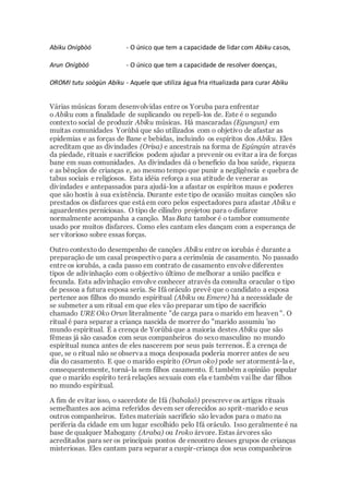 Abiku Onígbòó - O único que tem a capacidade de lidar com Abiku casos,
Arun Onígbòó - O único que tem a capacidade de resolver doenças,
OROMI tutu soògùn Abiku - Aquele que utiliza água fria ritualizada para curar Abiku
Várias músicas foram desenvolvidas entre os Yoruba para enfrentar
o Abiku com a finalidade de suplicando ou repeli-los de. Este é o segundo
contexto social de produzir Abiku músicas. Há mascaradas (Egungun) em
muitas comunidades Yorùbá que são utilizados com o objetivo de afastar as
epidemias e as forças de Bane e bebidas, incluindo os espíritos dos Abiku. Eles
acreditam que as divindades (Orisa) e ancestrais na forma de Egúngún através
da piedade, rituais e sacrifícios podem ajudar a prevenir ou evitar a ira de forças
bane em suas comunidades. As divindades dá o benefício da boa saúde, riqueza
e as bênçãos de crianças e, ao mesmo tempo que punir a negligência e quebra de
tabus sociais e religiosos. Esta idéia reforça a sua atitude de venerar as
divindades e antepassados para ajudá-los a afastar os espíritos maus e poderes
que são hostis à sua existência. Durante este tipo de ocasião muitas canções são
prestados os disfarces que está em coro pelos espectadores para afastar Abiku e
aguardentes perniciosas. O tipo de cilindro projetou para o disfarce
normalmente acompanha a canção. Mas Bata tambor é o tambor comumente
usado por muitos disfarces. Como eles cantam eles dançam com a esperança de
ser vitorioso sobre essas forças.
Outro contextodo desempenho de canções Abiku entre os iorubás é durante a
preparação de um casal prospectivo para a cerimônia de casamento. No passado
entre os iorubás, a cada passo em contrato de casamento envolve diferentes
tipos de adivinhação com o objectivo último de melhorar a união pacífica e
fecunda. Esta adivinhação envolve conhecer através da consulta oracular o tipo
de pessoa a futura esposa seria. Se Ifá oráculo prevê que o candidato a esposa
pertence aos filhos do mundo espiritual (Abiku ou Emere) há a necessidade de
se submeter a um ritual em que eles vão preparar um tipo de sacrifício
chamado URE Oko Orun literalmente "de carga para o marido em heaven ". O
ritual é para separar a criança nascida de morrer do "marido assumiu 'no
mundo espiritual. É a crença de Yorùbá que a maioria destes Abiku que são
fêmeas já são casados com seus companheiros do sexomasculino no mundo
espiritual nunca antes de eles nascerem por seus pais terrenos. É a crença de
que, se o ritual não se observa a moça desposada poderia morrer antes de seu
dia do casamento. E que o marido espírito (Orun oko) pode ser atormentá-la e,
consequentemente, torná-la sem filhos casamento. É também a opinião popular
que o marido espírito terá relações sexuais com ela e também vailhe dar filhos
no mundo espiritual.
A fim de evitar isso, o sacerdote de Ifá (babalaô) prescreve os artigos rituais
semelhantes aos acima referidos devem ser oferecidos ao sprit-marido e seus
outros companheiros. Estes materiais sacrifício são levados para o mato na
periferia da cidade em um lugar escolhido pelo Ifá oráculo. Isso geralmente é na
base de qualquer Mahogany (Araba) ou Iroko árvore. Estas árvores são
acreditados para ser os principais pontos de encontro desses grupos de crianças
misteriosas. Eles cantam para separar a cuspir-criança dos seus companheiros
 