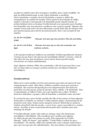 na palavra espírito como eles carregam o sacrifício para o local escolhido. Os
pais da Abikutambém pode se unir cultos dedicados a sacrifícios
'intervencionistas e orações (ìwúre) destinadas a separar a Abiku dos
companheiros de espírito do mundo. Outro contexto da produção de Abiku
canções é durante a entrega noiva de despedida poesia nupcial poesias. É
prática habitual entre as meninas Yorùbá durante seu casamento para ritualizar
sua despedida com seus parentes e mulheres com a poesia nupcial. Algumas das
canções tornar pela noiva são para libertação a partir deste tipo de crianças más
que nascem apenas para morrer prematuramente. Este é um exemplo de tais
canções:
Ire, Ani Kí n má fàbíkú
SEWO
- Reze por mim para que meu primeiro filho não será Abiku,
Ire, Ani Kí n má Yà Niso
Agan
- Reze por mim para que eu não será numerada com
mulheres estéreis.
A devastaçãotrazida por mulheres na sociedade Yorùbá especialmente durante
o tempo em que houve elevada taxa de mortalidade infantil é enorme. A fim de
não sofrer de seus atos perniciosos novas noivas fazem questão oração
convincente ao realizar epithalamium.
Aqui, algumas músicas Abiku são examinados, a fim de trazer para fora o que
eles revelam sobre as crenças e práticas iorubá povo da Nigéria Ocidental
cosmológicos.
Canções satíricas
Sátira serve como medida corretiva para pessoas que estão em apuros de mau
comportamento social. Além disso, melhora o padrão moral que sustenta a
sociedade. Ela expressa desagradopara um comportamento desviante em
particular em uma pessoa, grupo de pessoas, ideia, opinião e de instituição. Este
é concomitante ao Gilbert (1962: 231), que mantém que a sátira "feridas e
destrói os indivíduos e grupos, a fim de beneficiar a sociedade como um todo".
É a crença de que o povo iorubá, quando eles dão certos nomes ou fazer algumas
declarações ao ridículo ou satirizar o Abiku poderia ajudar a desencorajá-los de
perpetrar seus vícios. Nomes nesta categoria incluem-Àkìtán Kyi (o monturo
rejeitou esta),Kösk (não há enxada - a cavar terra - para o seu cadáver), e muitos
outros. Acredita-se que a repreensãoaberta pode abrir caminho para uma
mudança de atitude.
O Yorùbá colocado muito valor sobre as crianças como eles desprezam
esterilidade e infertilidade. Eles acreditam que é melhor para alguém
ter Abiku do que não tem criança em tudo. Este capturado no Yorùbá
dizendo: "abiku Pó Jagan", que significa "Tendo Abiku é melhor do que a
esterilidade". No entanto, Abiku são considerados como crianças misteriosas e
que é por isso que eles são ridicularizados. Em uma música em particular eles
 