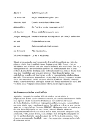 Iba ERE o - Eu homenagear ERE
Erê, mo o Juba - Erê, eu presto homenagem a você.
Bómọdé ń Korin - Quando uma criança está cantando.
AA Juba ERE o - Ele / ela deve prestar homenagem a ERE.
Erê, Juba mo - Erê, eu presto homenagem a você.
Aráagbó adamọyọyọ - Fellow no mato que é acompanhado por crianças abundância.
Mo palé - Eu já embelezou a casa.
Mo sose - Eu tenho realizado ritual semanal.
Ma da mi Loro - Não me prejudicar.
FOMO mi diversão mi - Dê-me os meus filhos.
Rituais acompanhados por louvores são de grande importância no culto das
crianças Abiku. Isto é devido à crença do povo que o Líder dessas crianças
misteriosas é actualmente com eles na cena do crime. Eles vãodançar com ela, e
fazer genuflexões a reverenciar ela para que ela pode conceder-lhes os seus
pedidos. É uma forma de atuação que pode ser considerada como o drama cult e
cada fase é simbólica. Até hoje, este processo ritual de apelar para a sua
sociedade no mundo espiritual para o seu favor e misericórdias ainda está em
operação. Não deu-se ao modernismo ou tecnológicas invenções para as pessoas
ainda têm referência à crença em seres místicos e poderes. Mesmo, a incursão
do Islã e Cristianismo não conseguiu minar essa crença tradicional do povo. Em
vez disso, essas religiões domesticados reforçá-lo em alguns aspectos.
Músicas encantatória e propiciatório
A próxima categoria de canções Abiku é músicas encantatórias e
propiciatórios. Como observado anteriormente, os iorubás acreditam que é raro
para o poder iorubá curandeiros tradicionais para coibir as atividades
da Abiku. Portanto, eles tentam empregar encantamentos, que eles acreditam
que pode afastar esses espíritos estranhos. Esta idéia se reflete em uma canção
proferida por um disfarce chamado JÀDÙKÚ. 8 Esta mascarada sai anualmente
durante festival Egúngún em uma cidade chamada Ekosin. 9 Como o
masquerade canta em volta da cidade muitos itens, incluindo, sangue de bode,
amendoim, vinho, nozes de cola, kola amargo e mel. Esse pote será jogado em
um rio que flui chamado Ogun, localizado na periferia da comunidade. Como
eles se movem em volta da cidade, essas crianças estarãocantando após o baile
de máscaras, assim:
 