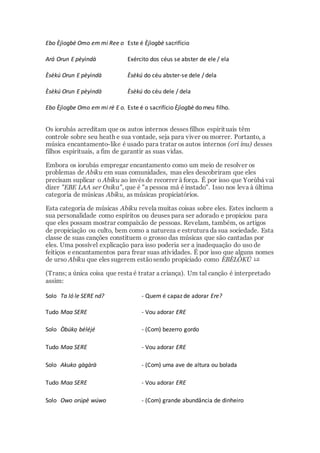 Ebo Èjìogbè Omo em mi Ree o Este é Èjìogbè sacrifício
Ará Orun E pèyìndà Exército dos céus se abster de ele / ela
Èsèkú Orun E pèyìndà Èsèkú do céu abster-se dele / dela
Èsèkú Orun E pèyìndà Èsèkú do céu dele / dela
Ebo Èjìogbe Omo em mi rè E o. Este é o sacrifício Èjìogbè do meu filho.
Os iorubás acreditam que os autos internos desses filhos espirituais têm
controle sobre seu heath e sua vontade, seja para viver ou morrer. Portanto, a
música encantamento-like é usado para tratar os autos internos (ori inu) desses
filhos espirituais, a fim de garantir as suas vidas.
Embora os iorubás empregar encantamento como um meio de resolver os
problemas de Abiku em suas comunidades, mas eles descobriram que eles
precisam suplicar o Abiku ao invés de recorrer à força. É por isso que Yorùbá vai
dizer "EBE LAA ser Osika", que é "a pessoa má é instado". Isso nos leva à última
categoria de músicas Abiku, as músicas propiciatórios.
Esta categoria de músicas Abiku revela muitas coisas sobre eles. Estes incluem a
sua personalidade como espíritos ou deuses para ser adorado e propiciou para
que eles possam mostrar compaixão de pessoas. Revelam, também, os artigos
de propiciação ou culto, bem como a natureza e estrutura da sua sociedade. Esta
classe de suas canções constituem o grosso das músicas que são cantadas por
eles. Uma possível explicação para isso poderia ser a inadequação do uso de
feitiços e encantamentos para frear suas atividades. É por isso que alguns nomes
de urso Abiku que eles sugerem estãosendo propiciado como ÈBÈLÓKÚ 1 0
(Trans; a única coisa que resta é tratar a criança). Um tal canção é interpretado
assim:
Solo Ta ló le SERE nd? - Quem é capaz de adorar Ere?
Tudo Maa SERE - Vou adorar ERE
Solo Òbúkọ béléjé - (Com) bezerro gordo
Tudo Maa SERE - Vou adorar ERE
Solo Akuko gàgàrà - (Com) uma ave de altura ou bolada
Tudo Maa SERE - Vou adorar ERE
Solo Owo orúpè wúwo - (Com) grande abundância de dinheiro
 