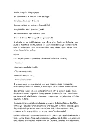 O olho da agulha não goteja pus
No banheiro não se põe uma canoa a navegar
Ifá foi consultado para Òrúnmìlà
Quando ele fazia um pacto com Emere (Àbíkú)
Um pacto fora feito com Emere (Àbíkú)
Ele não iria morrer logo na flor da idade
O caso do Emere (Àbíkú) agora fica seguro com Ifá
A primeira vez que os Àbíkú vieram para a Terra foi em Awaiye, rei de Awaiye, num
grupo de duzentos e oitenta, trazidos por Alawaiye, rei de Awaiye e chefe deles no
Òrun. Na vinda para a Terra, todos pararam no portal do Céu e vários pactos foram
feitos. Eles voltariam ao Òrun
quando:
- Vissempela primeira - Vissempela primeira vez o rosto de sua mãe;
- Casassem;
- Completassem7 dias de vida;
- Tivessemnovo irmão;
- Construíssemuma casa;
- Começassema andar.
E nenhum queria aceitar o amor de seus pais, e os presentes e mimos seriam
insuficientes para retê-los na Terra, e talvez alguns absolutamente não nascessem.
Esta primeira leva de crianças Àbíkú combinaram entre si também roupas, rituais,
chapéus e turbantes, tingidos de òsun que teriam valor simbólico de 1.400 búzios e
que, se seus pais adivinhassemestas roupas e dessem-nas como oferendas, poderiam
segurá-las na Terra.
As roupas seriamcolocadas penduradas nas árvores do Bosque Sagrado dos Àbíkú,
em Awaiye, e seus pais fariamanualmente uma festa, com tambores e cantigas, para
alegrar os Àbíkú, que seriamuntados com òsun, e não voltariam mais ao Òrun,
rompendo assimo pacto feito, e seu vínculo com o Egbe Òrun Àbíkú.
Outras histórias são contadas por Òrúnmìlà sobre crianças que, depois de várias idas e
vindas entre o Céu e a Terra, puderam ser conservadas vivas, devido a seus pais terem
consultado Ifá e feito os Ebo determinados por Òrúnmìlà, trocando ou acrescentando
 