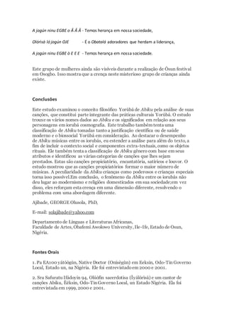 A jogún ninu EGBE o Â Â Â - Temos herança em nossa sociedade,
Olórìsà ló jogún OJE - É o Obatalá adoradores que herdam a liderança,
A jogún ninu EGBE ò E E E - Temos herança em nossa sociedade.
Este grupo de mulheres ainda são visíveis durante a realização de Òsun festival
em Osogbo. Isso mostra que a crença neste misterioso grupo de crianças ainda
existe.
Conclusões
Este estudo examinou o conceito filosófico Yorùbá de Abiku pela análise de suas
canções, que constitui parte integrante das práticas culturais Yorùbá. O estudo
trouxe os vários nomes dados ao Abiku e os significados em relação aos seus
personagens em iorubá cosmografia. Este trabalho também tenta uma
classificação de Abiku tomadas tanto a justificação científica ou de saúde
moderno e o biossocial Yorùbá em consideração. Ao destacar o desempenho
de Abiku músicas entre os iorubás, eu estender a análise para além do texto, a
fim de incluir o contexto social e componentes extra-textuais, como os objetos
rituais. Ele também tenta a classificação de Abiku gênero com base em seus
atributos e identificou as várias categorias de canções que lhes sejam
prestados. Estas são canções propiciatório, encantatória, satíricos e louvor. O
estudo mostrou que as canções propiciatórios formar o maior número de
músicas. A peculiaridade da Abiku crianças como poderosos e crianças especiais
torna isso possível.Em conclusão, o fenômeno da Abiku entre os iorubás não
deu lugar ao modernismo e religiões domesticados em sua sociedade;em vez
disso, eles reforçam esta crença em uma dimensão diferente, resolvendo o
problema com uma abordagem diferente.
Ajibade, GEORGE Olusola, PhD,
E-mail: solajibade@yahoo.com
Departamento de Línguas e Literaturas Africanas,
Faculdade de Artes, Obafemi Awolowo University, Ile-Ife, Estado de Osun,
Nigéria.
Fontes Orais
1. Pa EA100 yátóògùn, Native Doctor (Onísègùn) em Eeksin, Odo-Tin Governo
Local, Estado un, na Nigéria. Ele foi entrevistadoem 2000 e 2001.
2. Sra Safuratu Ifádoyin 94, Olúòfin sacerdotisa (Ìyálórìsà) e um cantor de
canções Abiku, Èéksin, Odo-Tin Governo Local, un Estado Nigéria. Ela foi
entrevistada em 1999, 2000 e 2001.
 