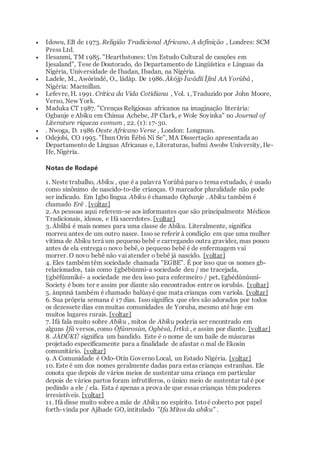 Idowu, EB de 1973. Religião Tradicional Africano, A definição , Londres: SCM
Press Ltd.
 Ilesanmi, TM 1985. "Hearthstones: Um Estudo Cultural de canções em
Ijesaland", Tese de Doutorado, do Departamento de Lingüística e Línguas da
Nigéria, Universidade de Ibadan, Ibadan, na Nigéria.
 Ladele, M., Awórìndé, O., ládàp. De 1986. Àkójp Ìwádìí Ìjìnl AA Yorùbá ,
Nigéria: Macmillan.
 Lefevre, H. 1991. Crítica da Vida Cotidiana , Vol. 1, Traduzido por John Moore,
Verso, New York.
 Maduka CT 1987. "Crenças Religiosas africanos na imaginação literária:
Ogbanje e Abiku em Chinua Achebe, JP Clark, e Wole Soyinka" no Journal of
Literature riqueza comum , 22. (1): 17-30.
 . Nwoga, D. 1986 Oeste Africano Verse , London: Longman.
 Odejobi, CO 1995. "Ìhun Orin Èébú Ní Se", MA Dissertação apresentada ao
Departamento de Línguas Africanas e, Literaturas, bafmi Awolw University, Ile-
Ife, Nigéria.
Notas de Rodapé
1. Neste trabalho, Abiku , que é a palavra Yorùbá para o tema estudado, é usado
como sinônimo de nascido-to-die crianças. O marcador pluralidade não pode
ser indicado. Em Igbo língua Abiku é chamado Ogbanje . Abiku também é
chamado Erê . [voltar]
2. As pessoas aqui referem-se aos informantes que são principalmente Médicos
Tradicionais, idosos, e Ifá sacerdotes. [voltar]
3. Àbíìbá é mais nomes para uma classe de Abiku. Literalmente, significa
morreu antes de um outro nasce. Isso se referir à condição em que uma mulher
vítima de Abiku terá um pequeno bebê e carregando outra gravidez, mas pouco
antes de ela entrega o novo bebê, o pequeno bebê é de enfermagem vai
morrer. O novo bebê não vaiatender o bebê já nascido. [voltar]
4. Eles também têm sociedade chamada "EGBE". É por isso que os nomes gb-
relacionados, tais como Ẹgbébùnmi-a sociedade deu / me tracejada,
Ẹgbéfúnmiké- a sociedade me deu isso para enfermeiro / pet, Ẹgbédùnúnní-
Society é bom ter e assim por diante são encontrados entre os iorubás. [voltar]
5. ànpnná também é chamado balúayé que mata crianças com varíola. [voltar]
6. Sua própria semana é 17 dias. Issosignifica que eles são adorados por todos
os dezessete dias em muitas comunidades de Yoruba, mesmo até hoje em
muitos lugares rurais. [voltar]
7. Ifá fala muito sobre Abiku , mitos de Abiku poderia ser encontrado em
alguns Ifá versos, como Òfúnrosùn, Ogbèsá, Ìrtká , e assim por diante. [voltar]
8. JÀDÙKÚ significa um bandido. Este é o nome de um baile de máscaras
projetado especificamente para a finalidade de afastar o mal de Ekosin
comunitário. [voltar]
9. A Comunidade é Odo-Otín GovernoLocal, un Estado Nigéria. [voltar]
10. Este é um dos nomes geralmente dadas para estas crianças estranhas. Ele
conota que depois de vários meios de sustentar uma criança em particular
depois de vários partos foram infrutíferos, o único meio de sustentar tal é por
pedindo a ele / ela. Esta é apenas a prova de que essas crianças têm poderes
irresistíveis. [voltar]
11. Ifá disse muito sobre a mãe de Abiku no espírito. Istoé coberto por papel
forth-vinda por Ajibade GO, intitulado "Ifa Mitos da abiku" .
 