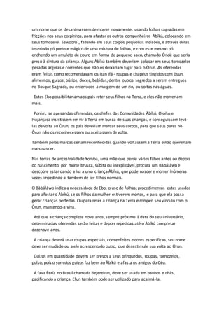 um nome que os desanimassemde morrer novamente, usando folhas sagradas em
fricções nos seus corpinhos, para afastar os outros companheiros Àbíkú, colocando em
seus tornozelos Sawooro , fazendo em seus corpos pequenas incisões, e através delas
inserindo pó preto e mágico de uma mistura de folhas, e com este mesmo pó
enchendo um amuleto de couro em forma de pequeno saco, chamado Óndè que seria
preso à cintura da criança. Alguns Àbíkú também deveriam colocar em seus tornozelos
pesadas argolas e correntes que não os deixariam fugir para o Òrun. As oferendas
eram feitas como recomendavam os Itan Ifá - roupas e chapéus tingidos com òsun,
alimentos, guizos, búzios, doces, bebidas, dentre outros segredos a serem entregues
no Bosque Sagrado, ou enterrados à margem de um rio, ou soltas nas águas.
Estes Ebo possibilitariamaos pais reter seus filhos na Terra, e eles não morreriam
mais.
Porém, se apesar das oferendas, os chefes das Comunidades Àbíkú, Oloiko e
Iyajanjasa insistissememvir à Terra em busca de suas crianças, e conseguissemlevá-
las de volta ao Òrun, os pais deveriam marcar seus corpos, para que seus pares no
Òrun não os reconhecessem ou aceitassemde volta.
Também pelas marcas seriam reconhecidas quando voltassemà Terra e não quereriam
mais nascer.
Nas terras de ancestralidade Yorùbá, uma mãe que perde vários filhos antes ou depois
do nascimento por morte brusca, súbita ou inexplicável, procura um Bàbáláwo e
descobre estar dando a luz a uma criança Àbíkú, que pode nascer e morrer inúmeras
vezes impedindo-a também de ter filhos normais.
O Bàbáláwo indica a necessidade de Ebo, o uso de folhas, procedimentos estes usados
para afastar o Àbíkú, se os filhos da mulher estiverem mortos, e para que ela possa
gerar crianças perfeitas. Ou para reter a criança na Terra e romper seu vínculo com o
Òrun, mantendo-a viva.
Até que a criança complete nove anos, sempre próximo à data do seu aniversário,
determinadas oferendas serão feitas e depois repetidas até o Àbíkú completar
dezenove anos.
A criança deverá usar roupas especiais, comenfeites e cores específicas, seu nome
deve ser mudado ou a ele acrescentado outro, que desestimule sua volta ao Òrun.
Guizos em quantidade devem ser presos a seus brinquedos, roupas, tornozelos,
pulso, pois o som dos guizos faz bem ao Àbíkú e afasta os amigos do Céu.
A fava Éerù, no Brasil chamada Bejerekun, deve ser usada em banhos e chás,
pacificando a criança, Efun também pode ser utilizado para acalmá-la.
 