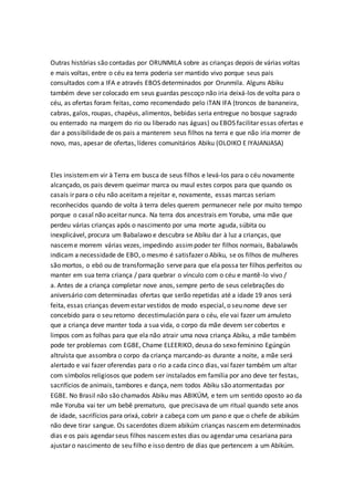 Outras histórias são contadas por ORUNMILA sobre as crianças depois de várias voltas
e mais voltas, entre o céu ea terra poderia ser mantido vivo porque seus pais
consultados com a IFA e através EBOS determinados por Orunmila. Alguns Abiku
também deve ser colocado em seus guardas pescoço não iria deixá-los de volta para o
céu, as ofertas foram feitas, como recomendado pelo iTAN IFA (troncos de bananeira,
cabras, galos, roupas, chapéus, alimentos, bebidas seria entregue no bosque sagrado
ou enterrado na margem do rio ou liberado nas águas) ou EBOS facilitar essas ofertas e
dar a possibilidade de os pais a manterem seus filhos na terra e que não iria morrer de
novo, mas, apesar de ofertas, líderes comunitários Abiku (OLOIKO E IYAJANJASA)
Eles insistemem vir à Terra em busca de seus filhos e levá-los para o céu novamente
alcançado, os pais devem queimar marca ou maul estes corpos para que quando os
casais ir para o céu não aceitama rejeitar e, novamente, essas marcas seriam
reconhecidos quando de volta à terra deles querem permanecer nele por muito tempo
porque o casal não aceitar nunca. Na terra dos ancestrais em Yoruba, uma mãe que
perdeu várias crianças após o nascimento por uma morte aguda, súbita ou
inexplicável, procura um Babalawo e descubra se Abiku dar à luz a crianças, que
nasceme morrem várias vezes, impedindo assimpoder ter filhos normais, Babalawôs
indicam a necessidade de EBO, o mesmo é satisfazer o Abiku, se os filhos de mulheres
são mortos, o ebó ou de transformação serve para que ela possa ter filhos perfeitos ou
manter em sua terra criança / para quebrar o vínculo com o céu e mantê-lo vivo /
a. Antes de a criança completar nove anos, sempre perto de seus celebrações do
aniversário com determinadas ofertas que serão repetidas até a idade 19 anos será
feita, essas crianças devemestar vestidos de modo especial, o seu nome deve ser
concebido para o seu retorno decestimulación para o céu, ele vai fazer um amuleto
que a criança deve manter toda a sua vida, o corpo da mãe devem ser cobertos e
limpos com as folhas para que ela não atrair uma nova criança Abiku, a mãe também
pode ter problemas com EGBE, Chame ELEERIKO, deusa do sexo feminino Egúngún
altruísta que assombra o corpo da criança marcando-as durante a noite, a mãe será
alertado e vai fazer oferendas para o rio a cada cinco dias, vai fazer também um altar
com símbolos religiosos que podem ser instalados em família por ano deve ter festas,
sacrifícios de animais, tambores e dança, nem todos Abiku são atormentadas por
EGBE. No Brasil não são chamados Abiku mas ABIKÚM, e tem um sentido oposto ao da
mãe Yoruba vai ter um bebê prematuro, que precisava de um ritual quando sete anos
de idade, sacrifícios para orixá, cobrir a cabeça com um pano e que o chefe de abikúm
não deve tirar sangue. Os sacerdotes dizem abikúm crianças nascem em determinados
dias e os pais agendar seus filhos nascemestes dias ou agendar uma cesariana para
ajustar o nascimento de seu filho e isso dentro de dias que pertencem a um Abikúm.
 