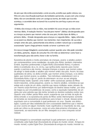 de pais que não estão acostumados a este assunto, acredita que padre colocou seu
filho em uma classificação espirituais da maldade e perversão, os pais com uma criança
Abiku não ser considerado como um castigo ou karma, de modo que isso não
aconteça, o sacerdote deve esclarecê-los e acalmá-los comforça e peso em seus
argumentos.
O Abiku são crianças e não as mães, mas também há casos emque as mães eram
meninas Abiku. A tradução literária "nascido para morrer" (Abiku) são designados para
as crianças ou jovens que morrem antes de seus pais, há dois tipos de Abiku, o
primeiro Abiku - Omode designados para crianças e o segundo Abiku - Agba, referindo-
se ao jovem ou Adultos que morrem nos momentos mais importantes de sua vida e
sempre antes dos pais, apresentando esta alterou a ordem natural que a sociedade
acostumada "quem chega primeiro mundo se tornar o primeiro céu"
Em nosso Lineage Odugbemi, acostumado a prever quando uma mãe pode conceber
um Abiku, portanto, depois de consultar Ifa e Ori mãe vai determinar como fazer a
transformação para não venha chorar e dor na família.
Episódios de aborto e morte prematura de crianças, jovens e adultos podem
ser compreendidos como resultantes da ação dos Àbíkú, também chamados
Emèré, espíritos pertencentes à Egbé-Àbíkú (Sociedade Abiku). A palavra
àbíkú é constituída de a, bí, (ó) ku, que ignifica tanto nascido para morrer
quanto o parimos e ele morreu: designa crianças e jovens que morrem antes
de atingir a idade adulta e adultos que morrem antes dos pais. Assim, há duas
qualidades de abiku: os àbíkú-omódé, que morrem ainda crianças, e os àbíkú-
àgbà, que morrem jovens ou adultos. Tais indivíduos estabelecem com a
Sociedade Abiku o ójó orí, pacto de retornarem ao orun ao ser atingida
determinada idade. Quando uma mulher sofre sucessivas perdas de filhos
recém-nascidos, ainda pequenos, jovens ou mesmo adultos, considera-se que
esteja sob a ação de um abiku, espírito que nasce múltiplas vezes através de
um mesmo corpo feminino por determinação do destino dessa mulher, por obra
de magia ou por circunstâncias de acaso, como a aquisição inadvertida de um
abiku por uma grávida que não tenha tomado os devidos cuidados contra isso.
Quando uma mulher perde filhos assim, suspeita-se que se trate da ação de
àbíkú-omodé; e os episódios de perda de filhos serão interrompidos somente
se tomadas as necessárias providências para romper o vínculo desses seres
espirituais com a comunidade à qual pertencem no orun. Quanto aos àbíkú-
àgbà, o pacto por eles estabelecido com a sociedade determina que o retorno
ao orun ocorra em algum momento muito significativo e importante da vida, que
pode ser crítico ou de sucesso, como em uma data próxima à formatura, ao
casamento, ao nascimento de um filho desejado ou a uma conquista social
notável.
Egbé Aráagbó é a comunidade espiritual à qual pertencem os abikus: é
constituída pela Egbé Aiyé (Sociedade de amigos do mundo visível, Amigos do
mundo visível) e pela Egbé Òrun (Sociedade de amigos do mundo invisível ou
 