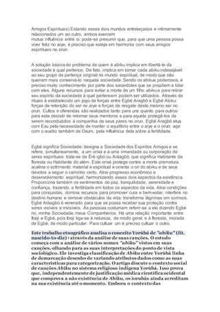 Amigos Espirituais) Estando esses dois mundos entrelaçados e intimamente
relacionados um ao outro, ambos exercem
mútua influência entre si: pode-se presumir que, para que uma pessoa possa
viver feliz no aiye, é preciso que esteja em harmonia com seus amigos
espirituais no orun.
A solução básica do problema de quem é abiku implica em libertá-lo da
sociedade à qual pertence. De fato, implica em tornar cada abiku indesejável
ao seu grupo de pertença original no mundo espiritual, de modo que não
queiram mais conservá-lo naquela sociedade. Sendo os abikus poderosos, é
preciso muito conhecimento por parte dos sacerdotes que se propõem a lidar
com eles. Alguns recursos para evitar a morte de um filho abiku e para retirar
seu espírito da sociedade à qual pertencem podem ser utilizados. Através de
rituais é estabelecido um jogo de forças entre Egbé Aragbô e Egbé Abiku:
forças de retenção do ser no aiye e forças de resgate deste mesmo ser no
orun. Cultos e oferendas são realizados tanto para uns quanto para outros:
para esta desistir de retomar seus membros e para aquela protegê-los de
serem reconduzidos à companhia de seus pares no orun. Egbé Aragbô atua
com Exu pela necessidade de manter o equilíbrio entre o aiye e o orun; age
com o auxilio também de Oxum, pela influência dela sobre a fertilidade.
Egbé significa Sociedade: designa a Sociedade dos Espíritos Amigos e se
refere, simultaneamente, a um orixá e a uma irmandade ou corporação de
seres espirituais: trata-se de Èré igbó ou Aráagbó, que significa Habitante da
floresta ou Habitante do além. Este orixá protege contra a morte prematura,
acalma o sofrimento material e espiritual e orienta o ori do abiku e de seus
devotos a seguir o caminho certo. Atrai progresso econômico e
desenvolvimento espiritual, harmonizando esses dois aspectos da existência.
Proporciona também os sentimentos de paz, tranquilidade, serenidade e
confiança, trazendo a fertilidade em todos os aspectos da vida. Atrai condições
para conquistas, domina recursos para promover cura e bem-estar, interfere no
destino humano e remove obstáculos da vida: transforma lágrimas em sorrisos.
Egbé Aráagbó é venerado para que se possa receber sua proteção contra
seres visíveis e invisíveis. As pessoas costumam referir-se a ele dizendo Egbé
mi, minha Sociedade, meus Companheiros. Há uma relação importante entre
Ibeji e Egbé, pois Ibeji liga-se à natureza, de modo geral, e à floresta, morada
de Egbé, de modo particular. Para cultuar um é preciso cultuar o outro.
Este trabalho etnográfico analisa o conceito Yorùbá de "abiku" (lit.
nascido-to-die) 1 através da análise de suas canções. O estudo
começa com a análise de vários nomes "abiku" vistos em suas
canções, olhando para as suas interpretações do ponto de vista
sociológico. Ele investiga classificação de Abiku entre Yorùbá linha
de demarcação desenho de variando atributos dados como as suas
características para categorização. O artigo discute o contexto social
de canções Abiku no sistema religioso indígena Yorùbá. Isso prova
que, independentemente de justificação médica científica ocidental
que comprova a não existência de Abiku, os iorubás ainda acreditam
na sua existência até o momento. Embora o contexto das
 