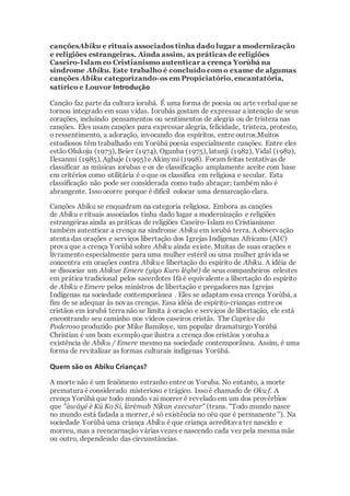 cançõesAbiku e rituais associados tinha dado lugar a modernização
e religiões estrangeiras. Ainda assim, as práticas de religiões
Caseiro-Islam eo Cristianismo autenticar a crença Yorùbá na
síndrome Abiku. Este trabalho é concluído com o exame de algumas
canções Abiku categorizando-os em Propiciatório, encantatória,
satírico e Louvor Introdução
Canção faz parte da cultura iorubá. É uma forma de poesia ou arte verbalque se
tornou integrado em suas vidas. Iorubás gostam de expressar a intenção de seus
corações, incluindo pensamentos ou sentimentos de alegria ou de tristeza nas
canções. Eles usam canções para expressar alegria, felicidade, tristeza, protesto,
o ressentimento, a adoração, invocando dos espíritos, entre outros.Muitos
estudiosos têm trabalhado em Yorùbá poesia especialmente canções. Entre eles
estão Olukoju (1973), Beier (1974), Ogunba (1975), latunji (1982), Vidal (1982),
Ilesanmi (1985), Agbaje (1995) e Akinymi (1998). Foram feitas tentativas de
classificar as músicas iorubas e os de classificação amplamente aceite com base
em critérios como utilitária é o que os classifica em religiosa e secular. Esta
classificação não pode ser considerada como tudo abraçar; também não é
abrangente. Issoocorre porque é difícil colocar uma demarcação clara.
Canções Abiku se enquadram na categoria religiosa. Embora as canções
de Abiku e rituais associados tinha dado lugar a modernização e religiões
estrangeiras ainda as práticas de religiões Caseiro-Islam eo Cristianismo
também autenticar a crença na síndrome Abiku em iorubá terra. A observação
atenta das orações e serviços libertação dos Igrejas Indígenas Africano (AIC)
prova que a crença Yorùbá sobre Abiku ainda existe. Muitas de suas orações e
livramento especialmente para uma mulher estéril ou uma mulher grávida se
concentra em orações contra Abiku e libertação do espírito de Abiku. A idéia de
se dissociar um Abikue Emere (yiyo Kuro légbé) de seus companheiros celestes
em prática tradicional pelos sacerdotes Ifá é equivalente a libertação do espírito
de Abiku e Emere pelos ministros de libertação e pregadores nas Igrejas
Indígenas na sociedade contemporânea . Eles se adaptam essa crença Yorùbá, a
fim de se adequar às novas crenças. Essa idéia de espírito-crianças entre os
cristãos em iorubá terra não se limita à oração e serviços de libertação, ele está
encontrando seu caminho nos vídeos caseiros cristãs. The Captive do
Poderoso produzido por Mike Bamiloye, um popular dramaturgo Yorùbá
Christian é um bom exemplo que ilustra a crença dos cristãos yoruba a
existência de Abiku / Emere mesmo na sociedade contemporânea. Assim, é uma
forma de revitalizar as formas culturais indígenas Yorùbá.
Quem são os Abiku Crianças?
A morte não é um fenômeno estranho entre os Yoruba. No entanto, a morte
prematura é considerado misterioso e trágico. Issoé chamado de Oku f. A
crença Yorùbá que todo mundo vai morrer é reveladoem um dos provérbios
que "àwáyé è Kú Ko Si, làrèmab Nikan executar" (trans. "Todo mundo nasce
no mundo está fadada a morrer, é só existência no céu que é permanente "). Na
sociedade Yorùbá uma criança Abiku é que criança acreditava ter nascido e
morreu, mas a reencarnação várias vezes e nascendo cada vez pela mesma mãe
ou outro, dependendo das circunstâncias.
 