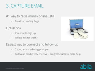 3. CAPTURE EMAIL
#1 way to raise money online…still
•

Email >> Landing Page

Opt-in box
•

Incentive to sign up

•

What’s in it for them?

Easiest way to connect and follow-up
•

7 touches – marketing principle

•

Follow up can be very effective – progress, success, more help

© COPYRIGHT ALL RIGHTS RESERVED 2013 ABILA

 