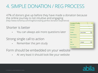 4. SIMPLE DONATION / REG PROCESS
47% of donors give up before they have made a donation because
the online journey is not intuitive and engaging
(http://www.nomensa.com/insights/creating-perfect-donation-experience)

Shorter is better
•

You can always ask more questions later

Strong single call to action
•

Remember the jam study

Form should be embedded on your website
•

At very least it should look like your website

© COPYRIGHT ALL RIGHTS RESERVED 2013 ABILA

 
