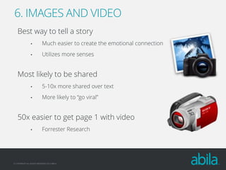 6. IMAGES AND VIDEO
Best way to tell a story
•

Much easier to create the emotional connection

•

Utilizes more senses

Most likely to be shared
•

5-10x more shared over text

•

More likely to “go viral”

50x easier to get page 1 with video
•

Forrester Research

© COPYRIGHT ALL RIGHTS RESERVED 2013 ABILA

 