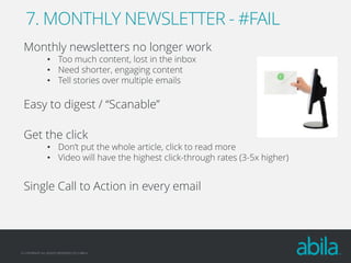 7. MONTHLY NEWSLETTER - #FAIL
Monthly newsletters no longer work
• Too much content, lost in the inbox
• Need shorter, engaging content
• Tell stories over multiple emails

Easy to digest / “Scanable”
Get the click

• Don’t put the whole article, click to read more
• Video will have the highest click-through rates (3-5x higher)

Single Call to Action in every email

© COPYRIGHT ALL RIGHTS RESERVED 2013 ABILA

 