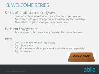 8. WELCOME SERIES
Series of emails automatically sent

• New subscribers, new donors, new volunteers… get creative!
• Automated with your email provider (constant contact, mailchip)
• Allows them to get to know you better over time

Excellent Engagement

• 4x more opens, 5x more clicks – Experian Marketing Services

Ideal
•
•
•
•

Don’t ask for money again right away
Don’t bore them
DO tell them more about your work, staff, clients and especially…
Success stories

© COPYRIGHT ALL RIGHTS RESERVED 2013 ABILA

 