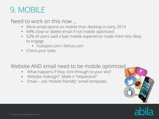 9. MOBILE
Need to work on this now …

• More email opens on mobile than desktop in early 2014
• 69% close or delete email if not mobile optimized
• 52% of users said a bad mobile experience made them less likely
to engage
• hubspot.com / litmus.com
• Check your stats

Website AND email need to be mobile optimized
•
•
•

What happens if they click through to your site?
Website redesign? Make it “responsive”
Email – use “mobile friendly” email templates

© COPYRIGHT ALL RIGHTS RESERVED 2013 ABILA

 