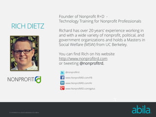 RICH DIETZ

Founder of Nonprofit R+D Technology Training for Nonprofit Professionals
Richard has over 20 years' experience working in
and with a wide variety of nonprofit, political, and
government organizations and holds a Masters in
Social Welfare (MSW) from UC Berkeley.
You can find Rich on his website
http://www.nonprofitrd.com
or tweeting @nonprofitrd.
@nonprofitrd
www.NonprofitRD.com/FB
www.NonprofitRD.com/IN
www.NonprofitRD.com/gplus

3
© COPYRIGHT ALL RIGHTS RESERVED 2013 ABILA

 