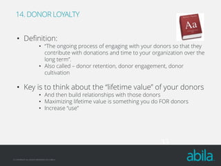 14. DONOR LOYALTY

• Definition:

• “The ongoing process of engaging with your donors so that they
contribute with donations and time to your organization over the
long term”.
• Also called – donor retention, donor engagement, donor
cultivation

• Key is to think about the “lifetime value” of your donors
• And then build relationships with those donors
• Maximizing lifetime value is something you do FOR donors
• Increase “use”

33
© COPYRIGHT ALL RIGHTS RESERVED 2013 ABILA

 