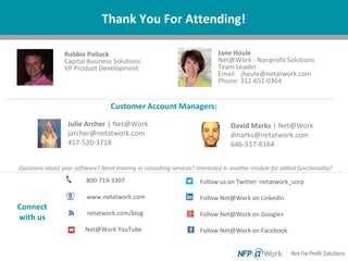 Questions about your software? Need training or consulting services? Interested in another module for added functionality?
Thank You For Attending!
Jane Houle
Net@Work - Nonprofit Solutions
Team Leader
Email: jhoule@netatwork.com
Phone: 312-651-0364
800-719-3307
www.netatwork.com
netatwork.com/blog
Net@Work YouTube
Follow us on Twitter: netatwork_corp
Follow Net@Work on LinkedIn
Follow Net@Work on Google+
Follow Net@Work on Facebook
Connect
with us
Julie Archer | Net@Work
jarcher@netatwork.com
417-520-3718
David Marks | Net@Work
dmarks@netatwork.com
646-517-6164
Customer Account Managers:
Robbie Pollock
Capital Business Solutions
VP Product Development
 