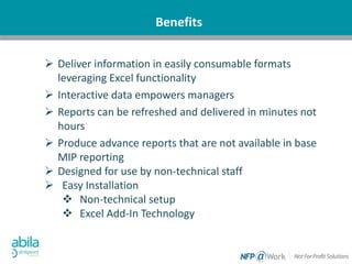 Benefits
 Deliver information in easily consumable formats
leveraging Excel functionality
 Interactive data empowers managers
 Reports can be refreshed and delivered in minutes not
hours
 Produce advance reports that are not available in base
MIP reporting
 Designed for use by non-technical staff
 Easy Installation
 Non-technical setup
 Excel Add-In Technology
 