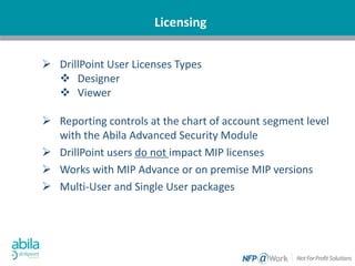 Licensing
 DrillPoint User Licenses Types
 Designer
 Viewer
 Reporting controls at the chart of account segment level
with the Abila Advanced Security Module
 DrillPoint users do not impact MIP licenses
 Works with MIP Advance or on premise MIP versions
 Multi-User and Single User packages
 