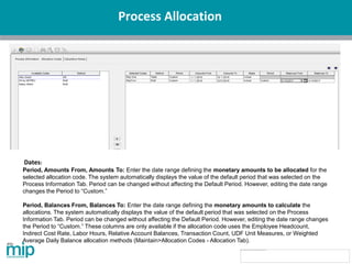 Process Allocation
Dates:
Period, Amounts From, Amounts To: Enter the date range defining the monetary amounts to be allocated for the
selected allocation code. The system automatically displays the value of the default period that was selected on the
Process Information Tab. Period can be changed without affecting the Default Period. However, editing the date range
changes the Period to “Custom.”
Period, Balances From, Balances To: Enter the date range defining the monetary amounts to calculate the
allocations. The system automatically displays the value of the default period that was selected on the Process
Information Tab. Period can be changed without affecting the Default Period. However, editing the date range changes
the Period to “Custom.” These columns are only available if the allocation code uses the Employee Headcount,
Indirect Cost Rate, Labor Hours, Relative Account Balances, Transaction Count, UDF Unit Measures, or Weighted
Average Daily Balance allocation methods (Maintain>Allocation Codes - Allocation Tab).
 