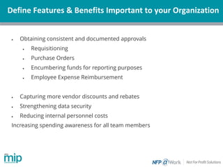 Define Features & Benefits Important to your Organization
• Obtaining consistent and documented approvals
• Requisitioning
• Purchase Orders
• Encumbering funds for reporting purposes
• Employee Expense Reimbursement
• Capturing more vendor discounts and rebates
• Strengthening data security
• Reducing internal personnel costs
Increasing spending awareness for all team members
 