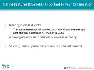 Define Features & Benefits Important to your Organization
• Reducing internal AP costs
• The average manual AP invoice costs $30.00 and the average
cost of a fully automated AP invoice is $3.50
• Improving accuracy and timeliness of expense recording
• Providing continuity of operations due to personnel turnover
 