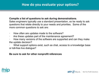 How do you evaluate your options?
Compile a list of questions to ask during demonstrations.
Sales engineers typically use a standard presentation, so be ready to ask
questions that relate directly to your needs and priorities. Some of the
more common questions to ask are:
· How often are updates made to the software?
· Are these updates part of the maintenance agreement?
· How many versions of the software are supported and can they make
the update decision?
· What support options exist, such as chat, access to a knowledge base
or toll-free live dialogue?
Be sure to ask for other nonprofit references
 