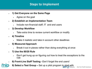 Steps to Implement
• 1) Get Everyone on the Same Page
• Agree on the goal
• 2) Establish an Implementation Team
• Include non-financial staff, IT and end users
• 3) Develop Workflow
• Take extra time to review current workflow or modify
• 4) Timeline
• Make it realistic and take in account other deadlines
• 5) Measured Approach
• Break it out in pieces rather than doing everything at once
• 7) Use the 80/20 Rule
• Don’t get hung up on figuring out how to treat the exceptions to the
rule
• 8) Front-Line Staff Testing –Don’t forget the end users!
• 9) Select a Test Group – Set up a pilot program to start with
 