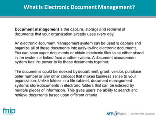 What is Electronic Document Management?
Document management is the capture, storage and retrieval of
documents that your organization already uses every day.
An electronic document management system can be used to capture and
organize all of these documents into easy-to-find electronic documents.
You can scan paper documents or obtain electronic files to be either stored
in the system or linked from another system. A document management
system has the power to tie these documents together.
The documents could be indexed by department, grant, vendor, purchase
order number or any other concept that makes business sense to your
organization. Unlike folders in a file cabinet, document management
systems store documents in electronic folders that can be indexed by
multiple pieces of information. This gives users the ability to search and
retrieve documents based upon different criteria.
 