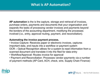 What is AP Automation?
AP automation is the is the capture, storage and retrieval of invoices,
purchase orders, payments and documents that your organization and
expands the tasks of processing vendor invoices and payments beyond
the borders of the accounting department, modifying the processes
involved (i.e., entry, approval routing, payment, and reconciliation).
Automating the invoice payment process.
• Invoice Capture: Receives paper or electronic invoices, captures
important data, and inputs into a workflow or payment system
OCR – Optical Recognition allows for a system to read information from a
scanned document and translate it into the filed for data entry
• Workflow/Approval: Routes invoice for approval
• Payment and Reconciliation: Processes vendor payments via a number
of payment methods (AP Card, ACH, check, wire, Supply Chain Finance)
 